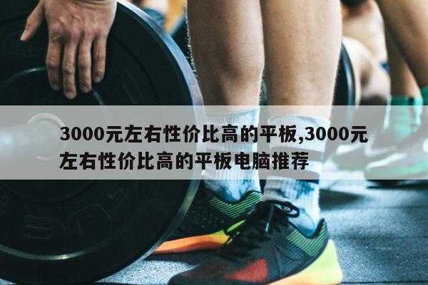 3000元左右性价比高的平板,3000元左右性价比高的平板电脑推荐